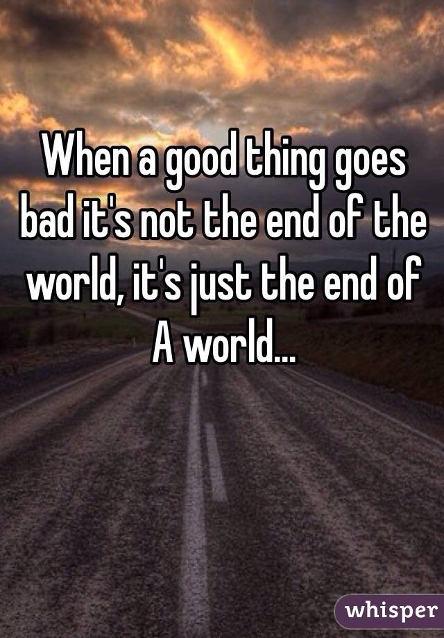 When a good thing goes bad it's not the end of the world, it's just the end of A world...