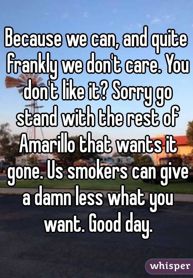Because we can, and quite frankly we don't care. You don't like it? Sorry go stand with the rest of Amarillo that wants it gone. Us smokers can give a damn less what you want. Good day.