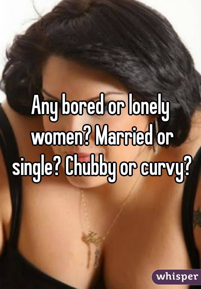 Any bored or lonely women? Married or single? Chubby or curvy?