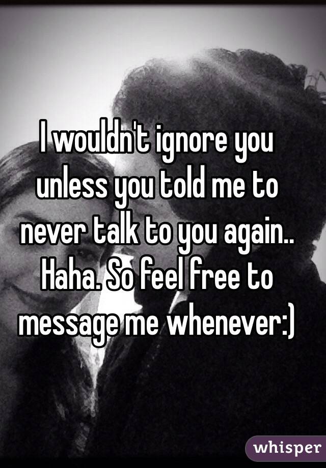 I wouldn't ignore you unless you told me to never talk to you again.. Haha. So feel free to message me whenever:)