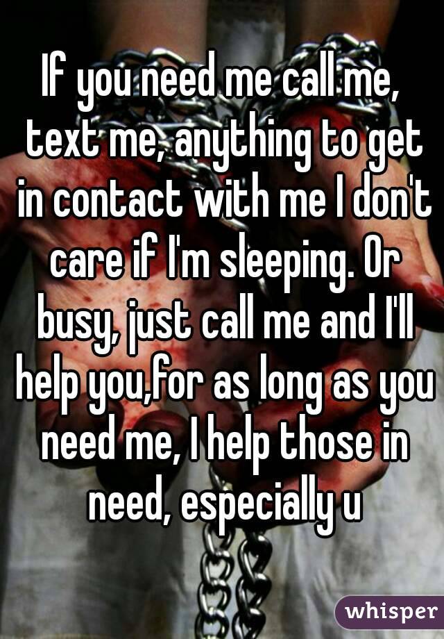 If you need me call me, text me, anything to get in contact with me I don't care if I'm sleeping. Or busy, just call me and I'll help you,for as long as you need me, I help those in need, especially u