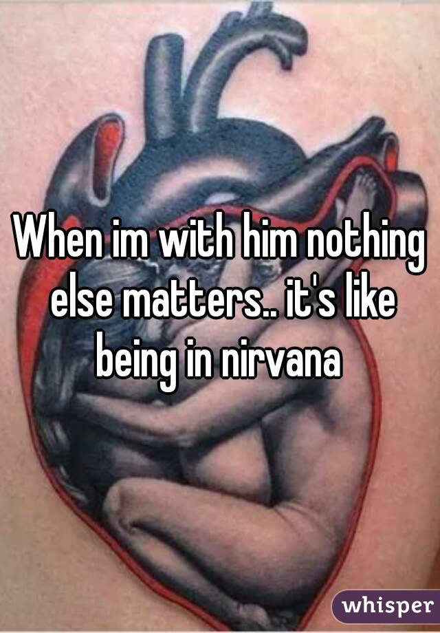 When im with him nothing else matters.. it's like being in nirvana 