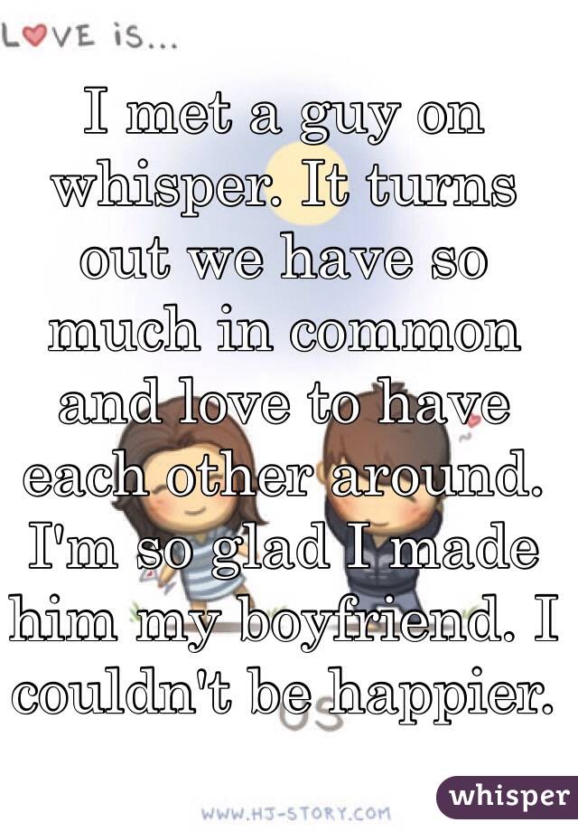 I met a guy on whisper. It turns out we have so much in common and love to have each other around. I'm so glad I made him my boyfriend. I couldn't be happier. 