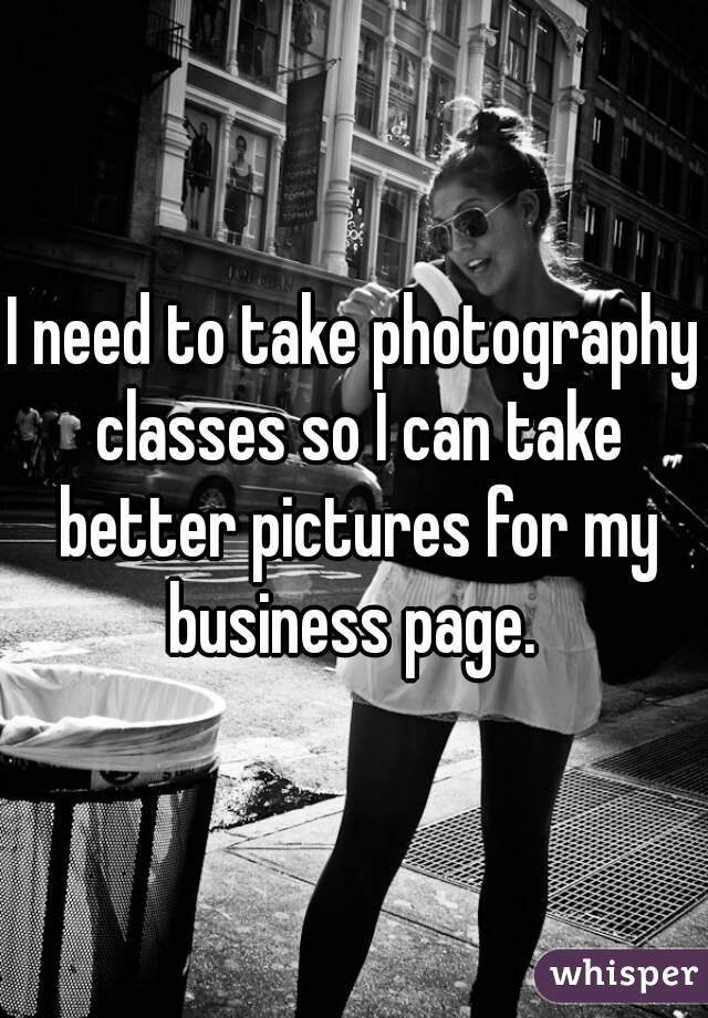 I need to take photography classes so I can take better pictures for my business page. 