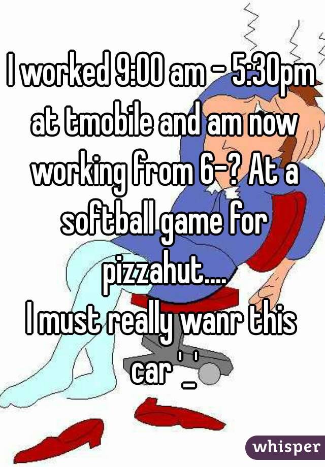 I worked 9:00 am - 5:30pm at tmobile and am now working from 6-? At a softball game for pizzahut....
I must really wanr this car '_'
