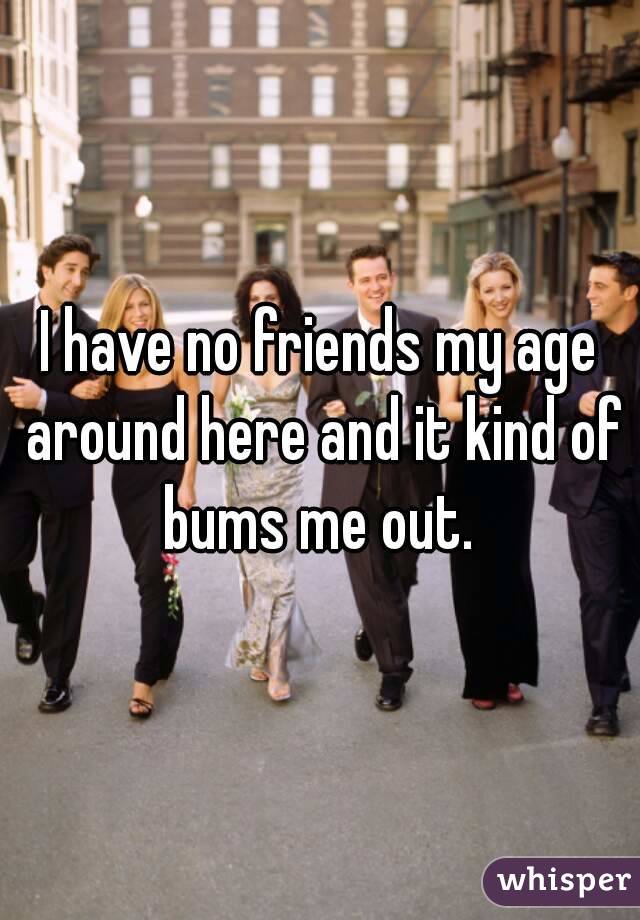 I have no friends my age around here and it kind of bums me out. 