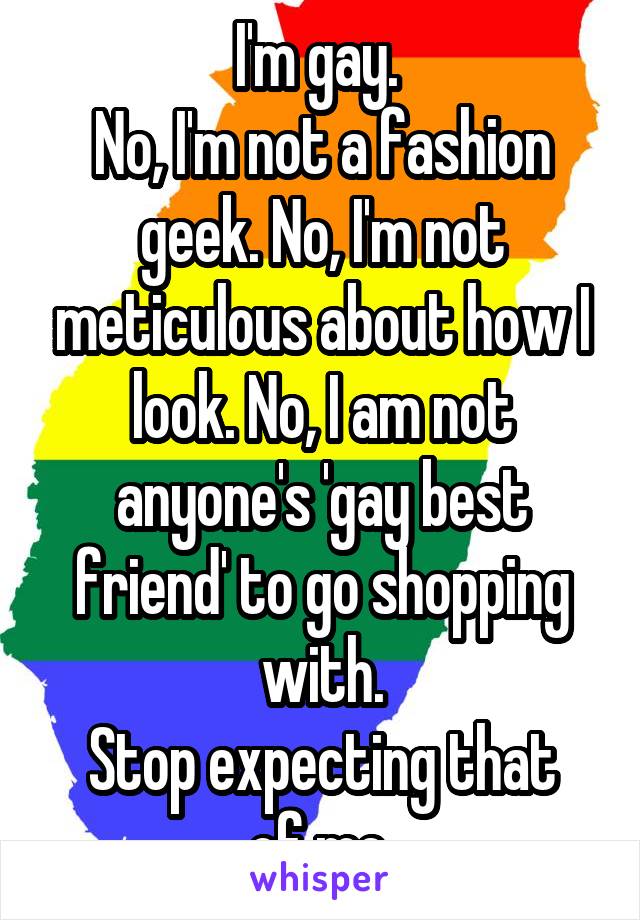 I'm gay. 
No, I'm not a fashion geek. No, I'm not meticulous about how I look. No, I am not anyone's 'gay best friend' to go shopping with.
Stop expecting that of me.