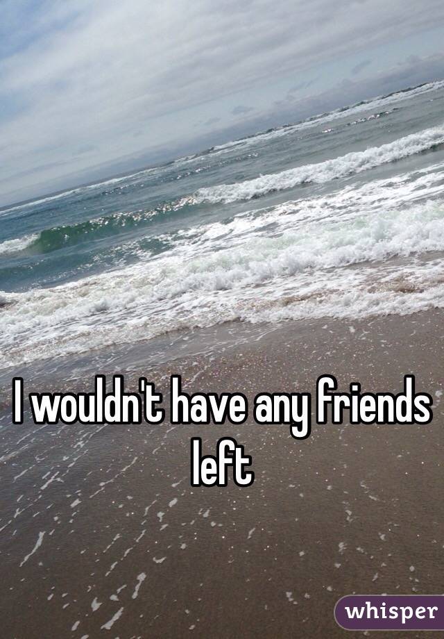 I wouldn't have any friends left