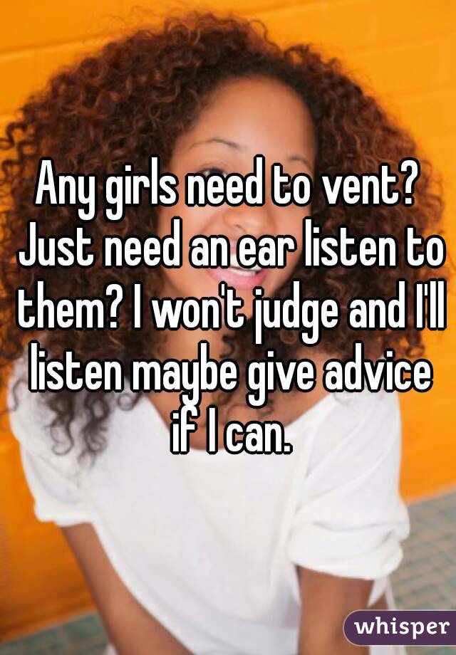 Any girls need to vent? Just need an ear listen to them? I won't judge and I'll listen maybe give advice if I can.