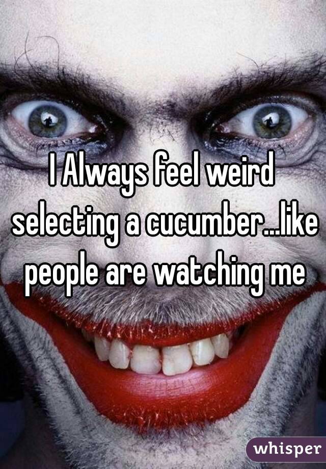 I Always feel weird selecting a cucumber...like people are watching me