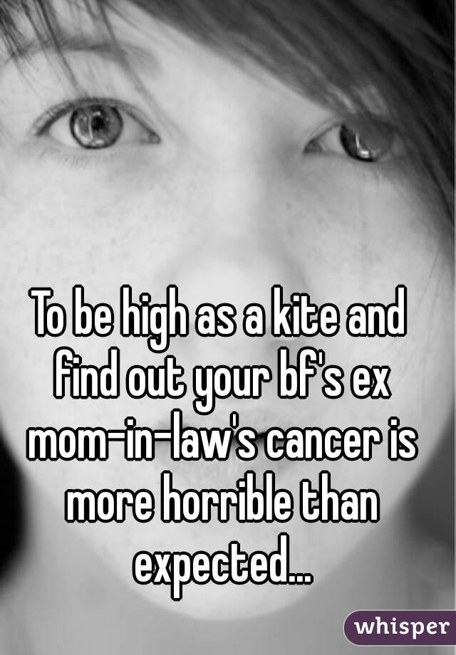 To be high as a kite and find out your bf's ex mom-in-law's cancer is more horrible than expected...