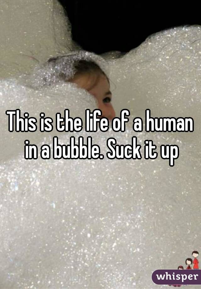 This is the life of a human in a bubble. Suck it up