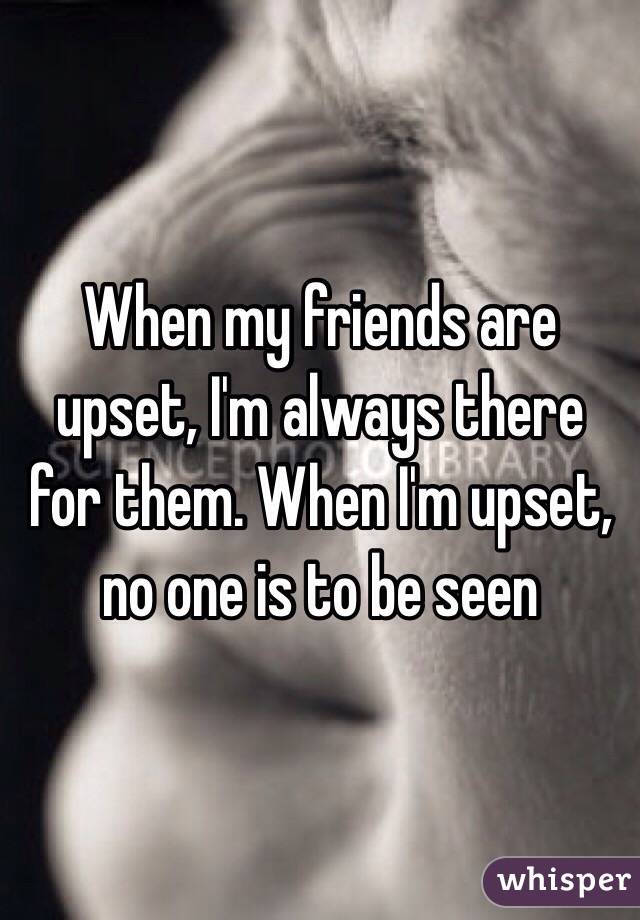 When my friends are upset, I'm always there for them. When I'm upset, no one is to be seen