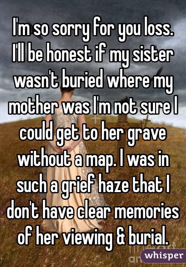 I'm so sorry for you loss. 
I'll be honest if my sister wasn't buried where my mother was I'm not sure I could get to her grave without a map. I was in such a grief haze that I don't have clear memories of her viewing & burial. 