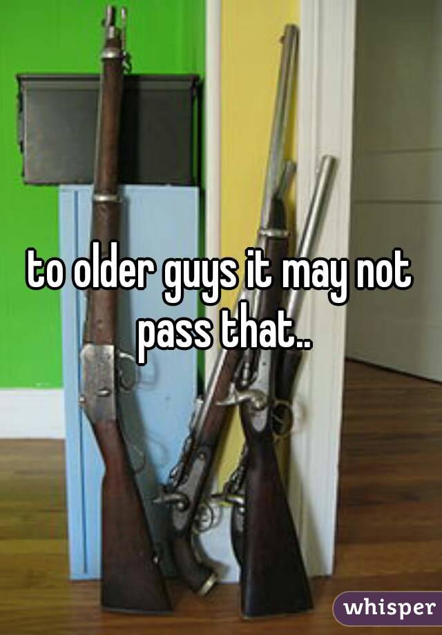 to older guys it may not pass that..