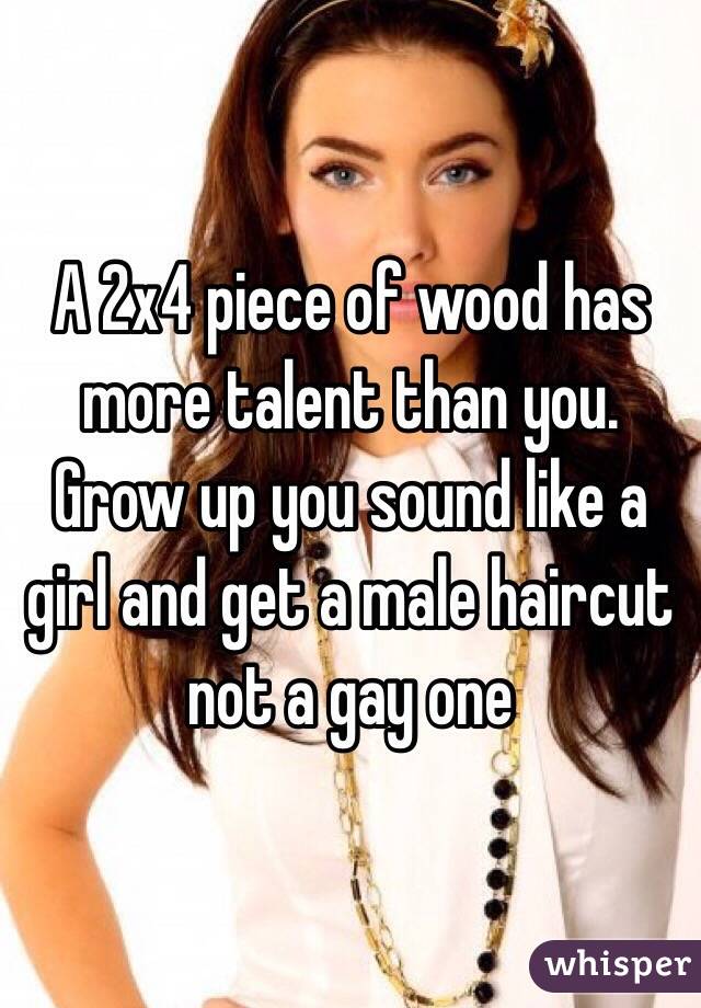 A 2x4 piece of wood has more talent than you. Grow up you sound like a girl and get a male haircut not a gay one