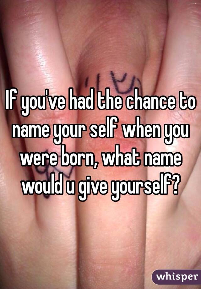 If you've had the chance to name your self when you were born, what name would u give yourself?  
