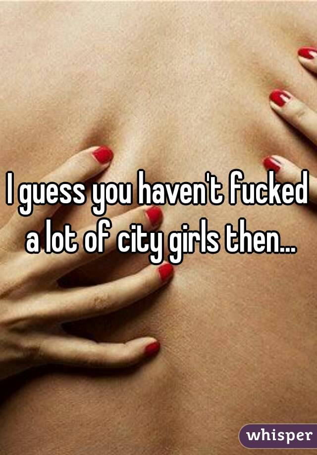 I guess you haven't fucked a lot of city girls then...