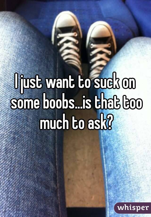 I just want to suck on some boobs...is that too much to ask?