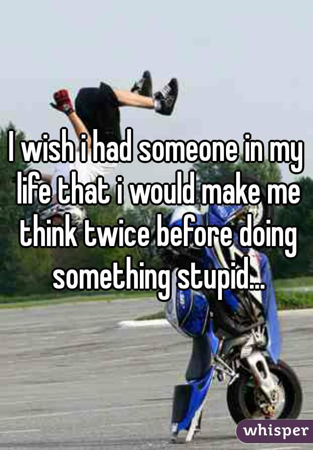 I wish i had someone in my life that i would make me think twice before doing something stupid...
