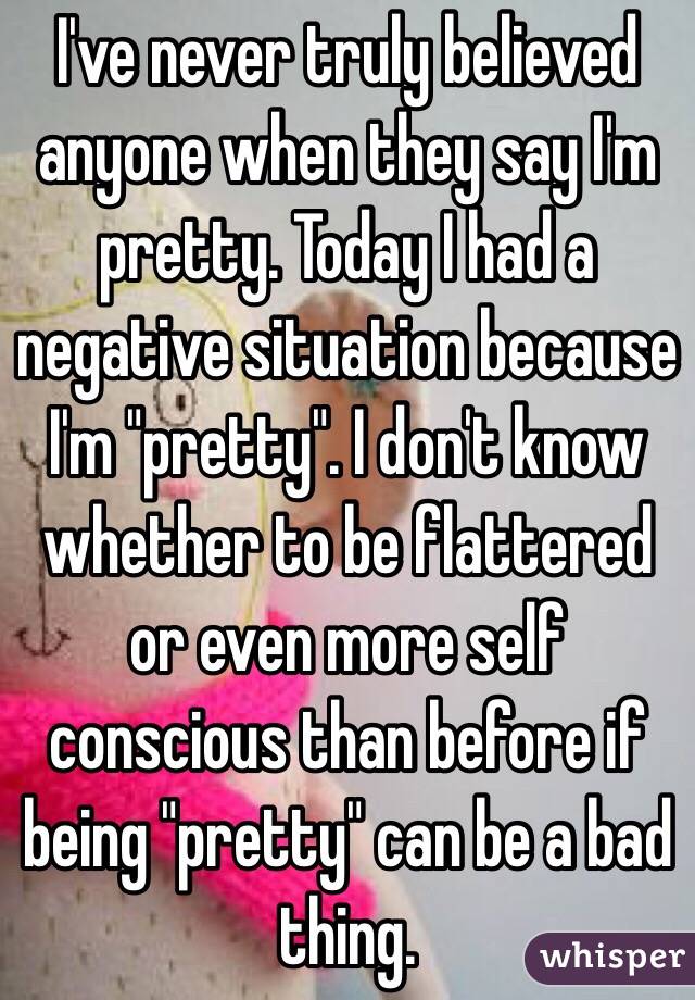 I've never truly believed anyone when they say I'm pretty. Today I had a negative situation because I'm "pretty". I don't know whether to be flattered or even more self conscious than before if being "pretty" can be a bad thing. 