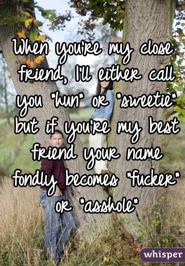 When you're my close friend, I'll either call you "hun" or "sweetie" but if you're my best friend your name fondly becomes "fucker" or "asshole"