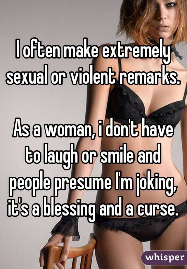 I often make extremely sexual or violent remarks.

As a woman, i don't have to laugh or smile and people presume I'm joking, it's a blessing and a curse.