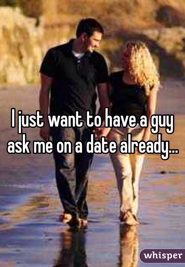 I just want to have a guy ask me on a date already...