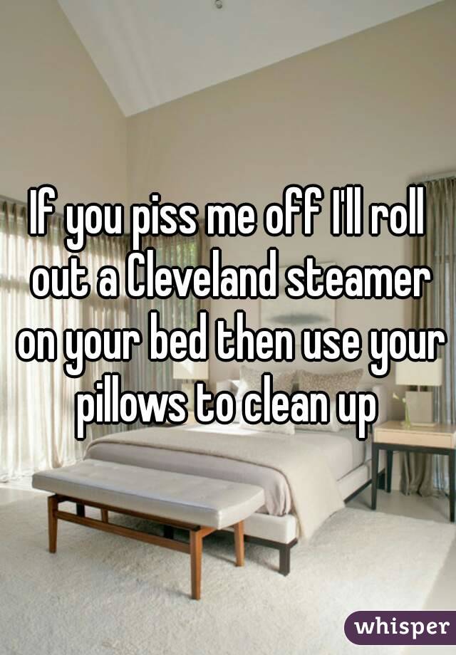 If you piss me off I'll roll out a Cleveland steamer on your bed then use your pillows to clean up 