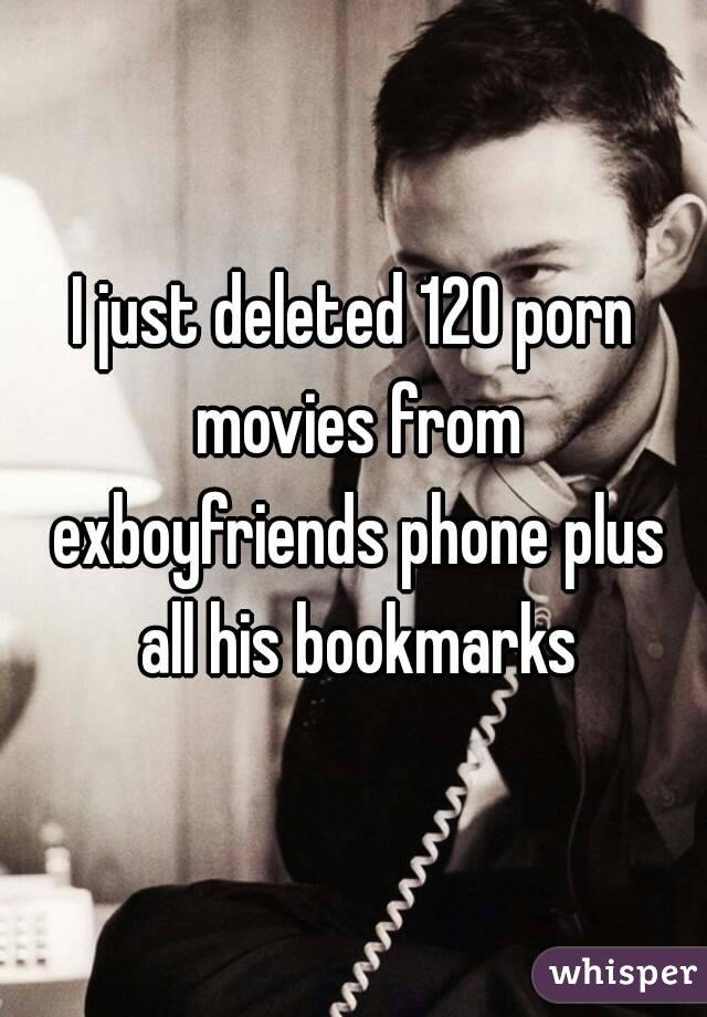 I just deleted 120 porn movies from exboyfriends phone plus all his bookmarks