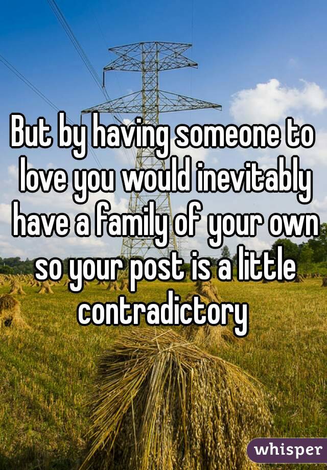 But by having someone to love you would inevitably have a family of your own so your post is a little contradictory 