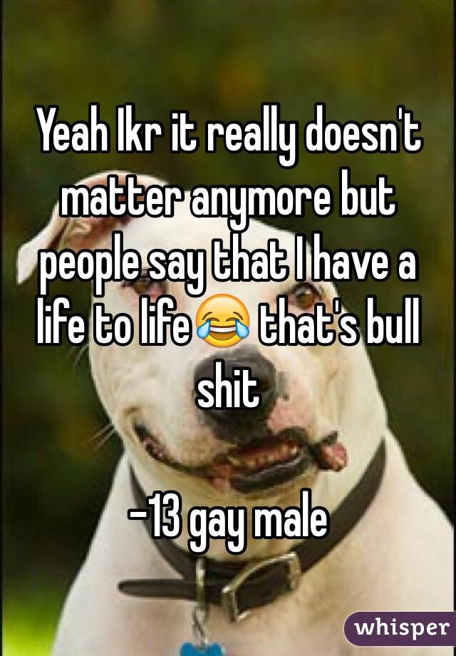 Yeah Ikr it really doesn't matter anymore but people say that I have a life to life😂 that's bull shit 

-13 gay male