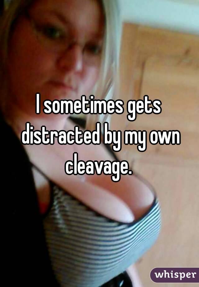 I sometimes gets distracted by my own cleavage. 