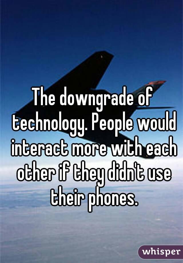 The downgrade of technology. People would interact more with each other if they didn't use their phones.