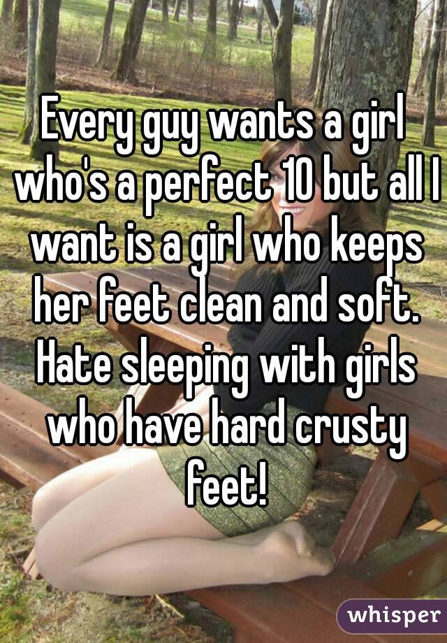 Every guy wants a girl who's a perfect 10 but all I want is a girl who keeps her feet clean and soft. Hate sleeping with girls who have hard crusty feet!