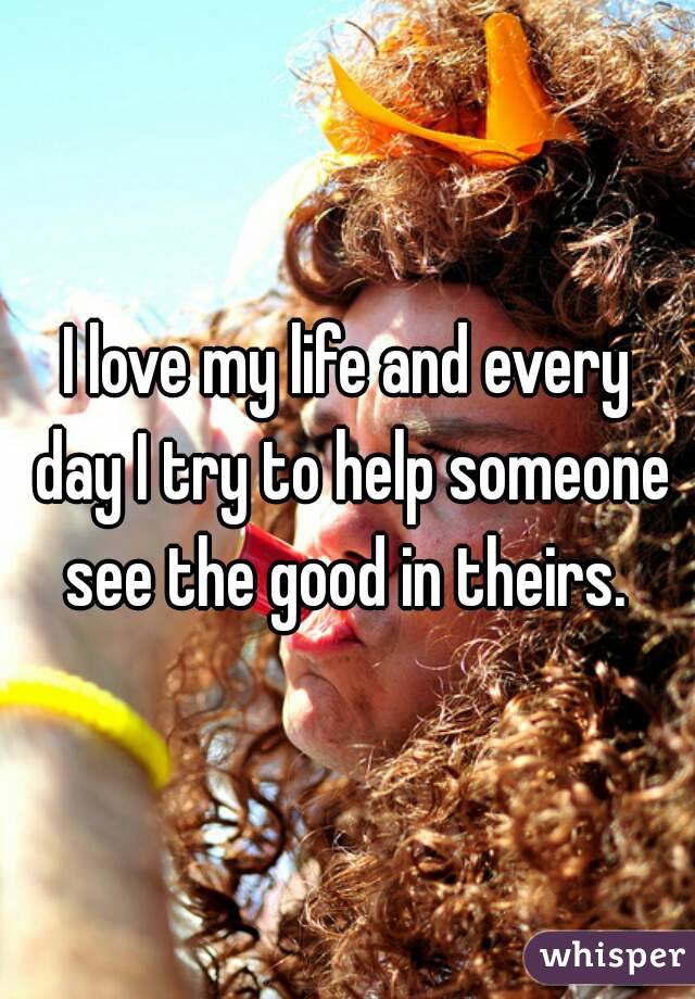 I love my life and every day I try to help someone see the good in theirs. 