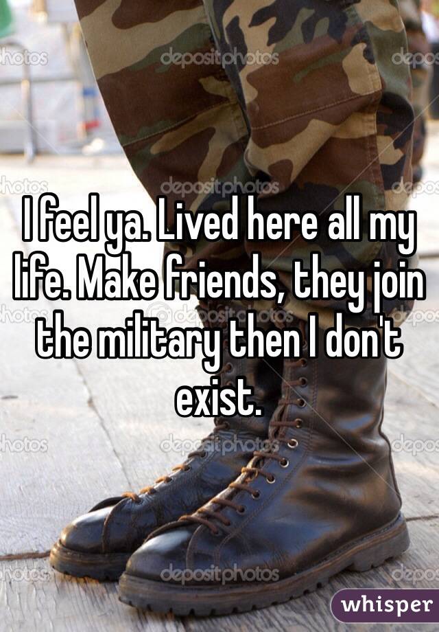 I feel ya. Lived here all my life. Make friends, they join the military then I don't exist. 