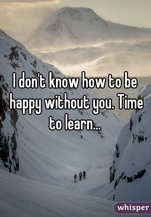 I don't know how to be happy without you. Time to learn... 
