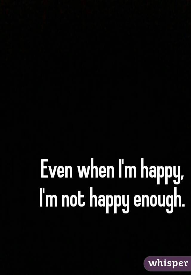 Even when I'm happy,
 I'm not happy enough. 