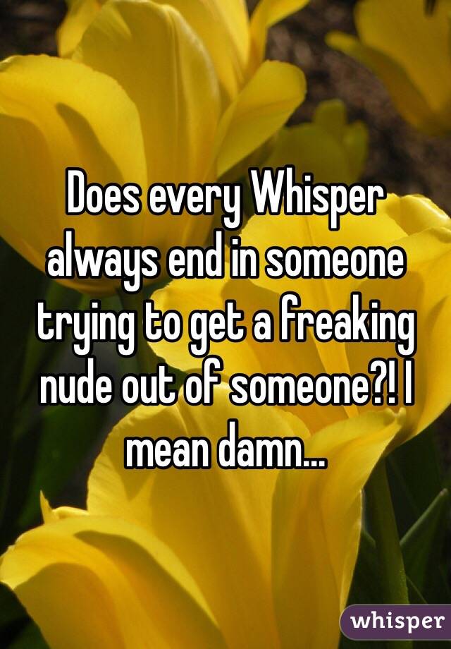 Does every Whisper always end in someone trying to get a freaking nude out of someone?! I mean damn...