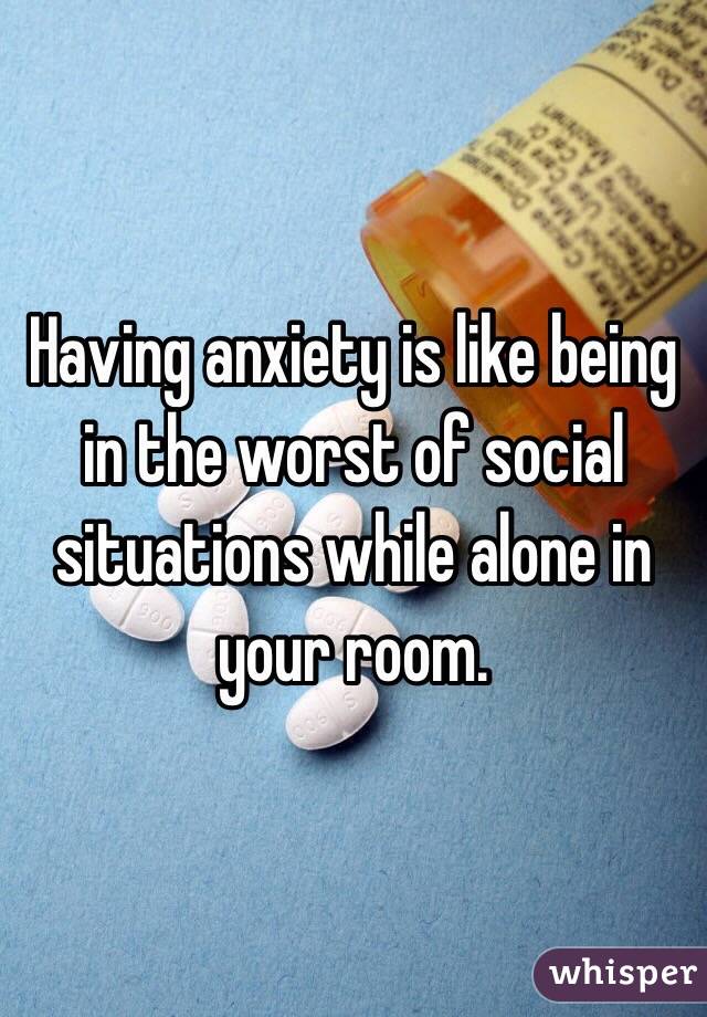 Having anxiety is like being in the worst of social situations while alone in your room.