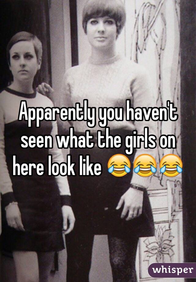 Apparently you haven't seen what the girls on here look like 😂😂😂