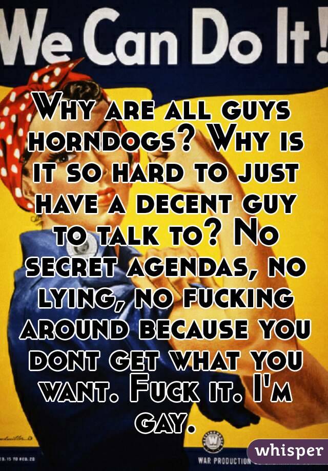 Why are all guys horndogs? Why is it so hard to just have a decent guy to talk to? No secret agendas, no lying, no fucking around because you dont get what you want. Fuck it. I'm gay.