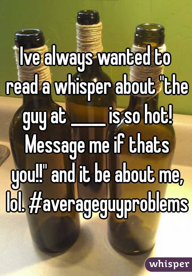Ive always wanted to read a whisper about "the guy at _____ is so hot! Message me if thats you!!" and it be about me, lol. #averageguyproblems