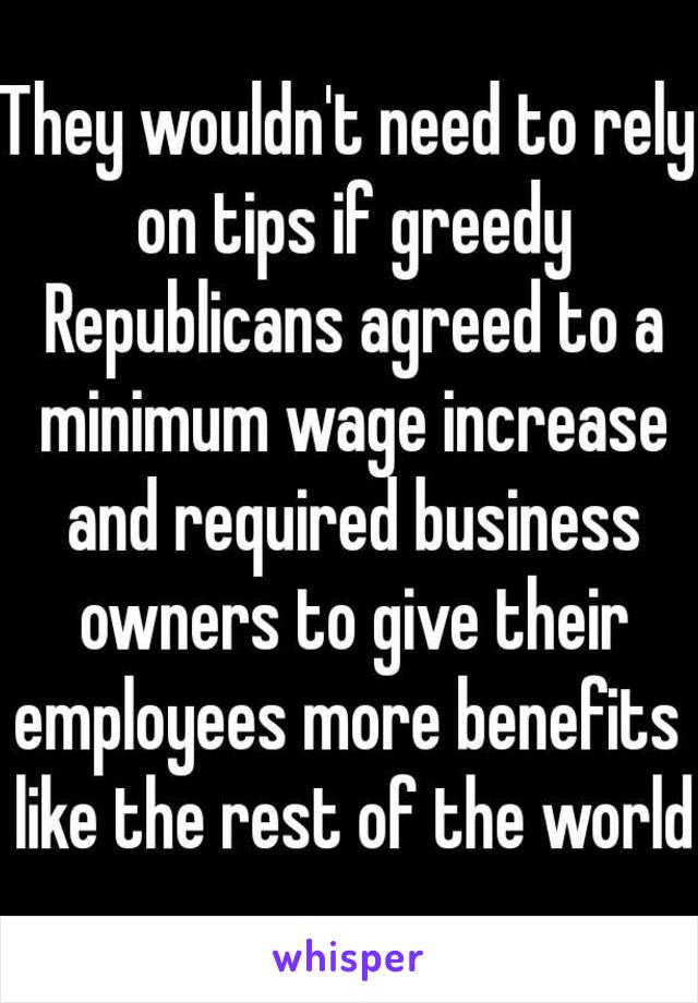 They wouldn't need to rely on tips if greedy Republicans agreed to a minimum wage increase and required business owners to give their employees more benefits  like the rest of the world