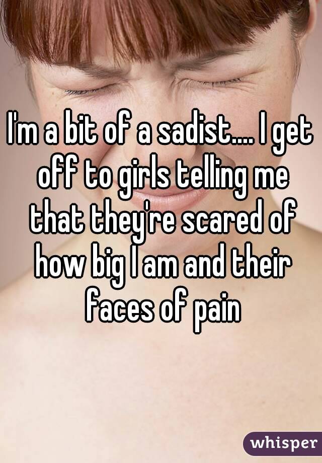 I'm a bit of a sadist.... I get off to girls telling me that they're scared of how big I am and their faces of pain