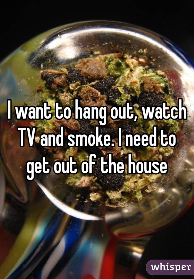 I want to hang out, watch TV and smoke. I need to get out of the house