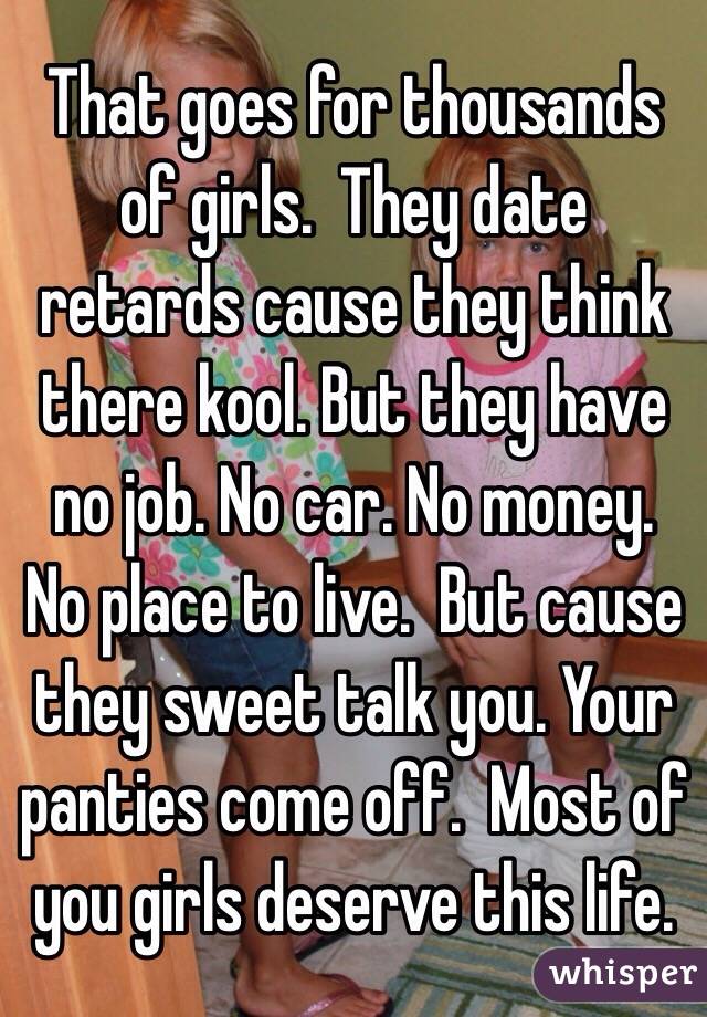 That goes for thousands of girls.  They date retards cause they think there kool. But they have no job. No car. No money. No place to live.  But cause they sweet talk you. Your panties come off.  Most of you girls deserve this life.  