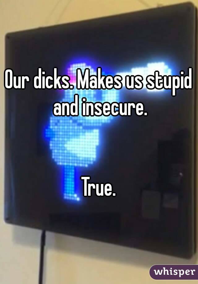 Our dicks. Makes us stupid and insecure.


True.