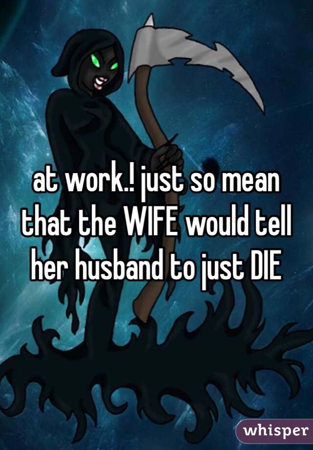 at work.! just so mean that the WIFE would tell her husband to just DIE